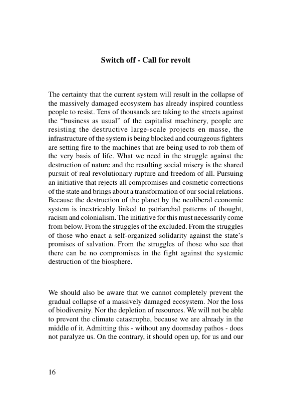 Switch off - Call for revolt The certainty that the current system will result in the collapse of the massively damaged ecosystem has already inspired countless people to resist. Tens of thousands are taking to the streets against the “business as usual” of the capitalist machinery, people are resisting the destructive large-scale projects en masse, the infrastructure of the system is being blocked and courageous fighters are setting fire to the machines that are being used to rob them of the very basis of life. What we need in the struggle against the destruction of nature and the resulting social misery is the shared pursuit of real revolutionary rupture and freedom of all. Pursuing an initiative that rejects all compromises and cosmetic corrections of the state and brings about a transformation of our social relations. Because the destruction of the planet by the neoliberal economic system is inextricably linked to patriarchal patterns of thought, racism and colonialism. The initiative for this must necessarily come from below. From the struggles of the excluded. From the struggles of those who enact a self-organized solidarity against the state’s promises of salvation. From the struggles of those who see that there can be no compromises in the fight against the systemic destruction of the biosphere. We should also be aware that we cannot completely prevent the eradual collapse of a massively damaged ecosystem. Nor the loss of biodiversity. Nor the depletion of resources. We will not be able to prevent the climate catastrophe, because we are already in the middle of it. Admitting this - without any doomsday pathos - does not paralyze us. On the contrary, it should open up, for us and our